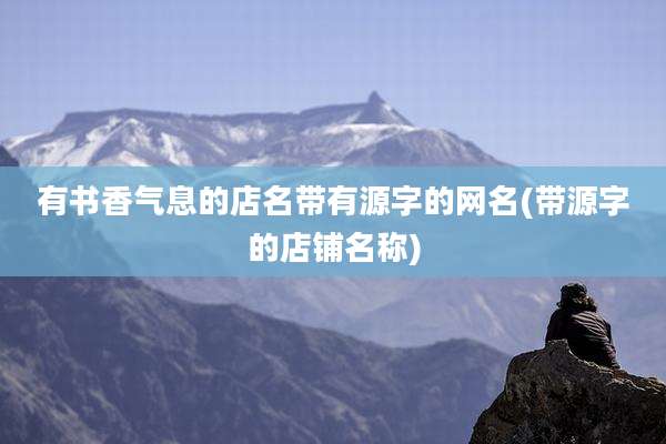 有书香气息的店名带有源字的网名(带源字的店铺名称)