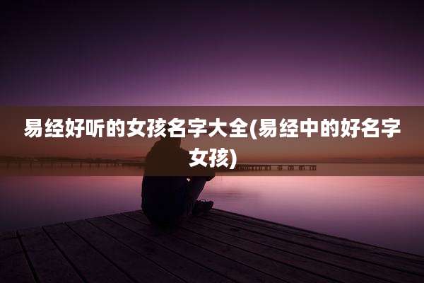 易经好听的女孩名字大全(易经中的好名字女孩)