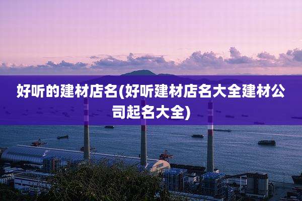 好听的建材店名(好听建材店名大全建材公司起名大全)