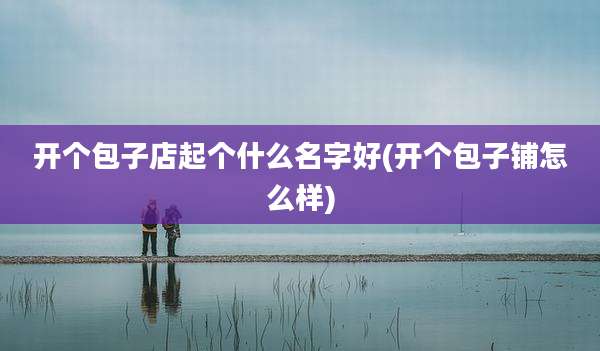 开个包子店起个什么名字好(开个包子铺怎么样)