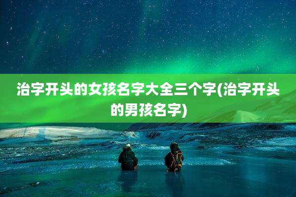 治字开头的女孩名字大全三个字(治字开头的男孩名字)