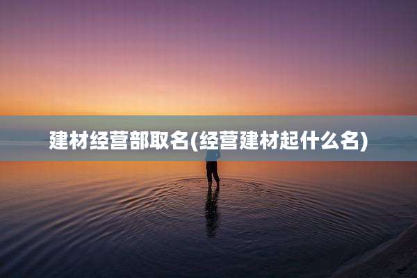建材经营部取名(经营建材起什么名)