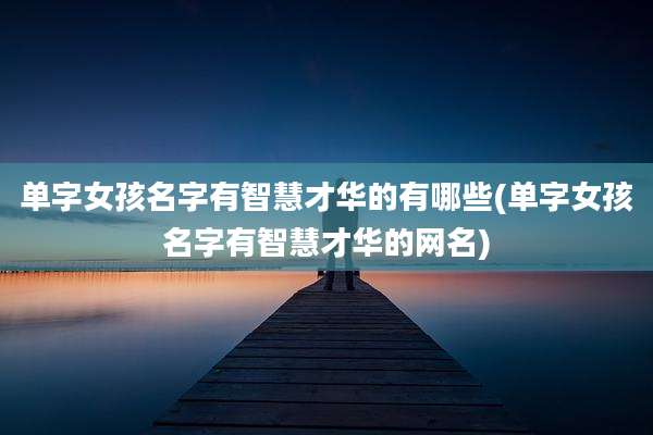 单字女孩名字有智慧才华的有哪些(单字女孩名字有智慧才华的网名)