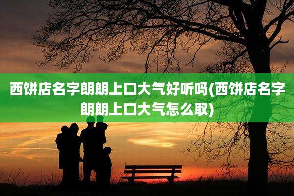 西饼店名字朗朗上口大气好听吗(西饼店名字朗朗上口大气怎么取)
