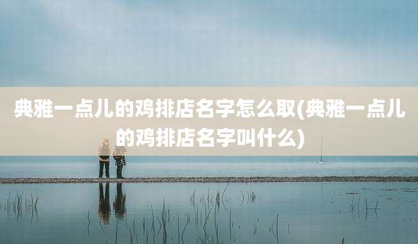 典雅一点儿的鸡排店名字怎么取(典雅一点儿的鸡排店名字叫什么)