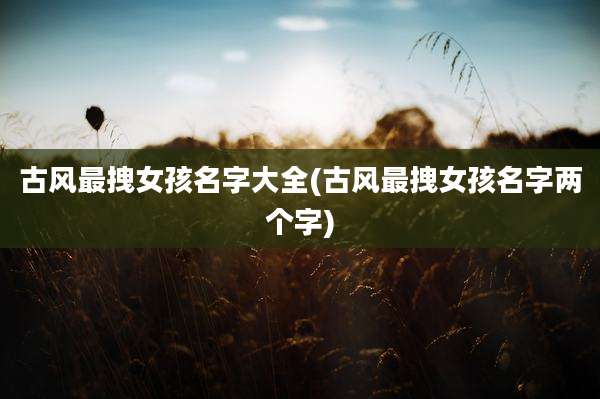 古风最拽女孩名字大全(古风最拽女孩名字两个字)