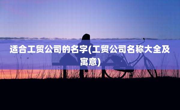 适合工贸公司的名字(工贸公司名称大全及寓意)