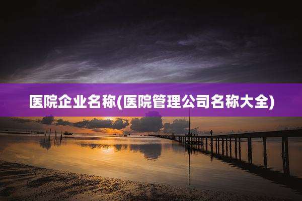 医院企业名称(医院管理公司名称大全)