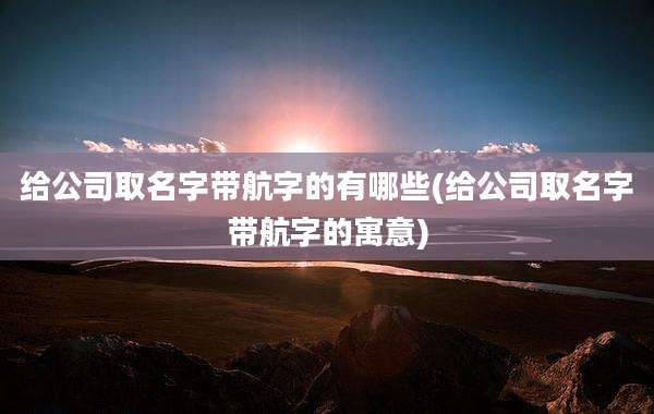 给公司取名字带航字的有哪些(给公司取名字带航字的寓意)