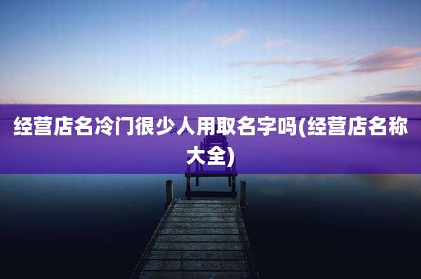 经营店名冷门很少人用取名字吗(经营店名称大全)