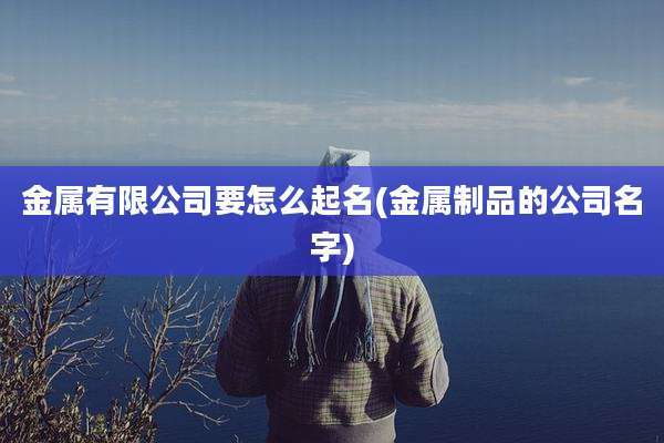 金属有限公司要怎么起名(金属制品的公司名字)