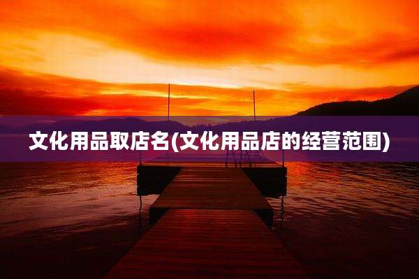 文化用品取店名(文化用品店的经营范围)