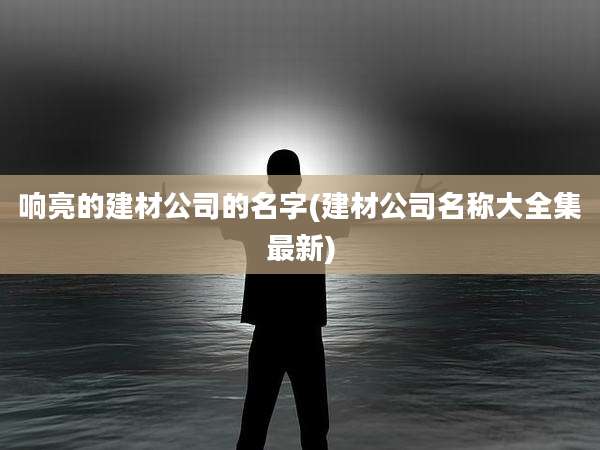 响亮的建材公司的名字(建材公司名称大全集最新)