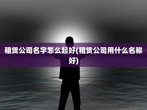 租赁公司名字怎么起好(租赁公司用什么名称好)