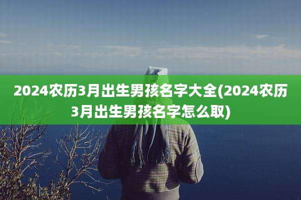 2024农历3月出生男孩名字大全(2024农历3月出生男孩名字怎么取)