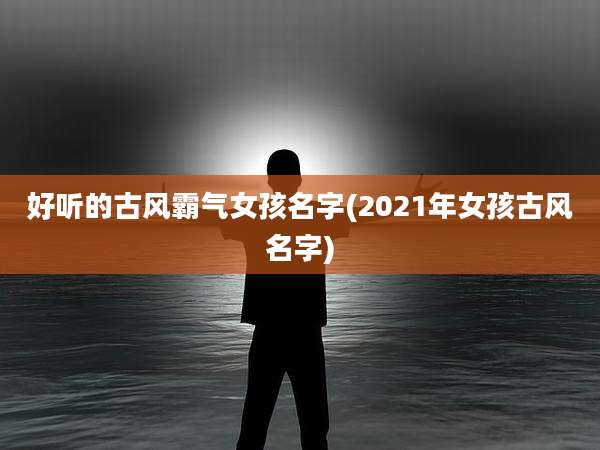 好听的古风霸气女孩名字(2021年女孩古风名字)