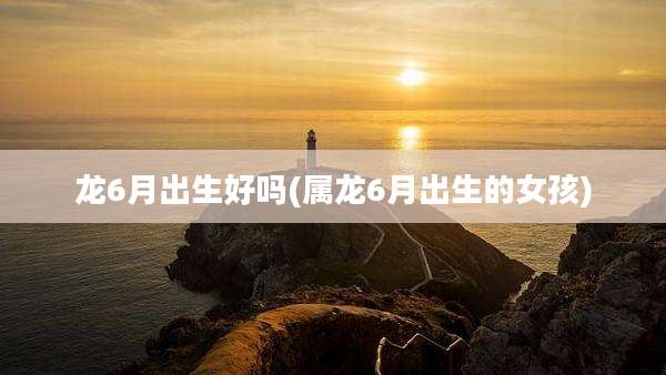 龙6月出生好吗(属龙6月出生的女孩)