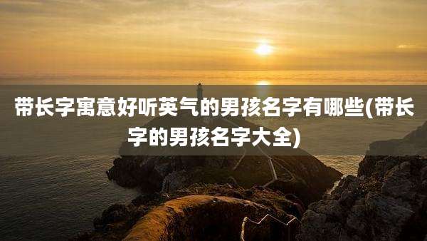 带长字寓意好听英气的男孩名字有哪些(带长字的男孩名字大全)