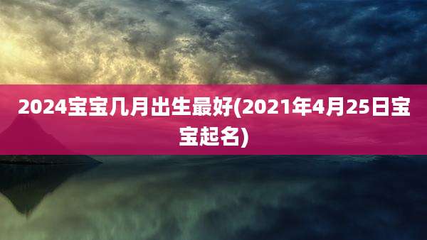 2024宝宝几月出生最好(2021年4月25日宝宝起名)