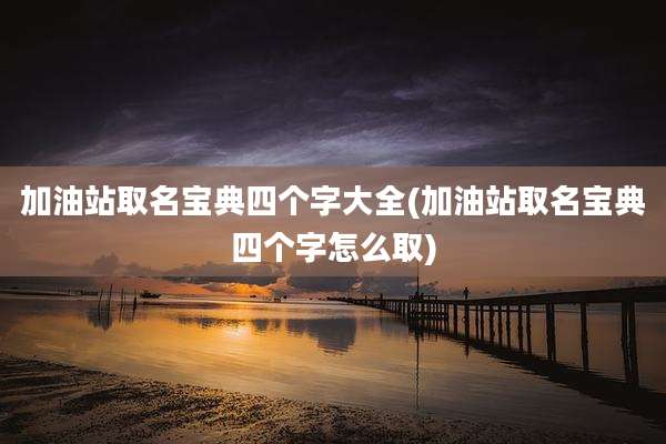 加油站取名宝典四个字大全(加油站取名宝典四个字怎么取)