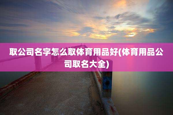 取公司名字怎么取体育用品好(体育用品公司取名大全)