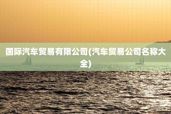 国际汽车贸易有限公司(汽车贸易公司名称大全)
