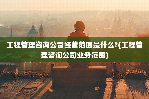 工程管理咨询公司经营范围是什么?(工程管理咨询公司业务范围)