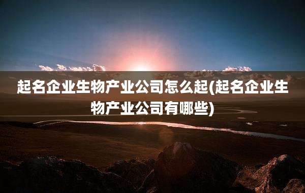 起名企业生物产业公司怎么起(起名企业生物产业公司有哪些)