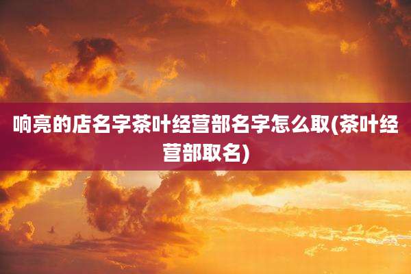 响亮的店名字茶叶经营部名字怎么取(茶叶经营部取名)