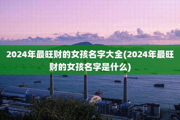 2024年最旺财的女孩名字大全(2024年最旺财的女孩名字是什么)