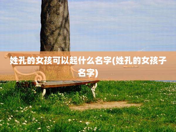 姓孔的女孩可以起什么名字(姓孔的女孩子名字)