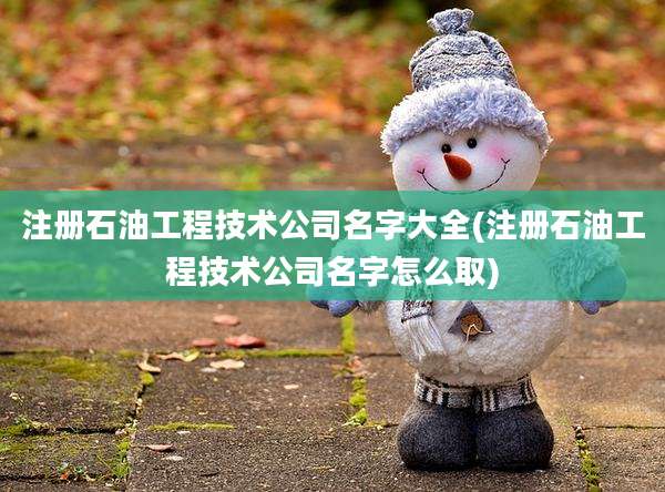 注册石油工程技术公司名字大全(注册石油工程技术公司名字怎么取)