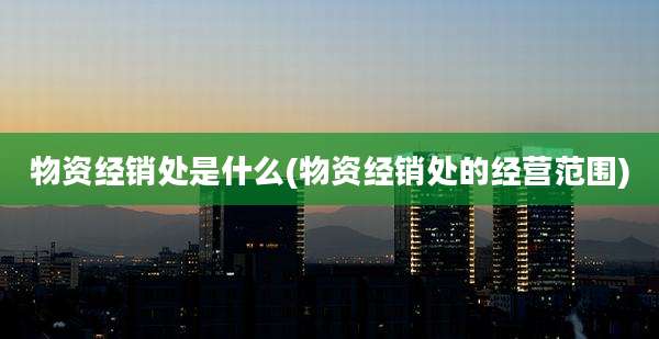 物资经销处是什么(物资经销处的经营范围)
