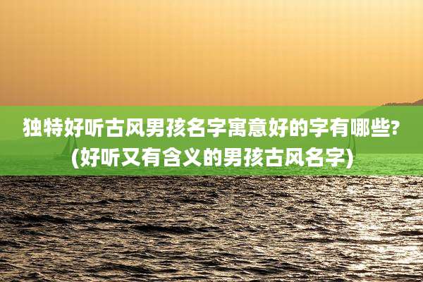 独特好听古风男孩名字寓意好的字有哪些?(好听又有含义的男孩古风名字)