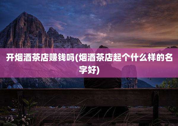 开烟酒茶店赚钱吗(烟酒茶店起个什么样的名字好)