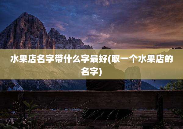 水果店名字带什么字最好(取一个水果店的名字)