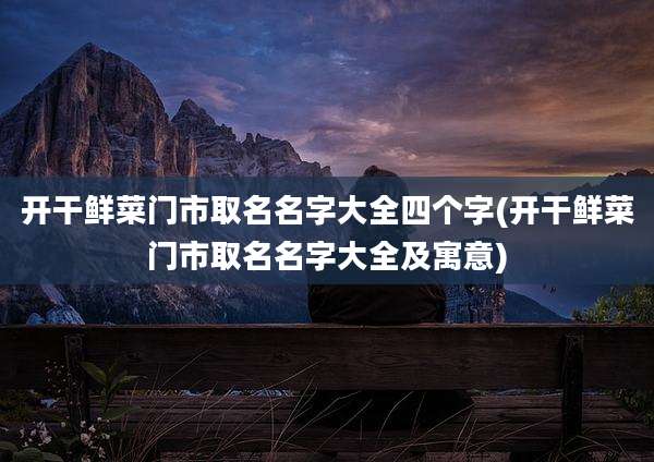 开干鲜菜门市取名名字大全四个字(开干鲜菜门市取名名字大全及寓意)