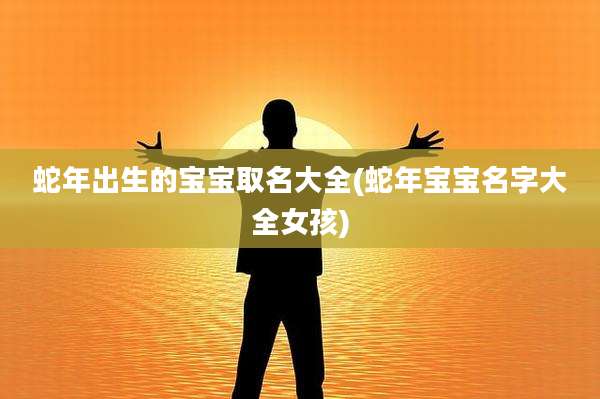 蛇年出生的宝宝取名大全(蛇年宝宝名字大全女孩)