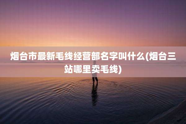 烟台市最新毛线经营部名字叫什么(烟台三站哪里卖毛线)
