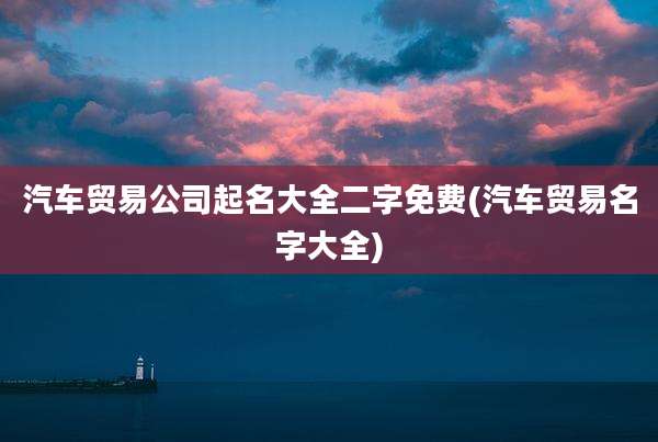 汽车贸易公司起名大全二字免费(汽车贸易名字大全)