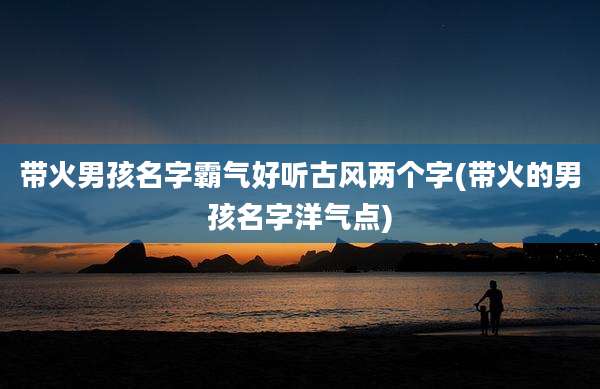 带火男孩名字霸气好听古风两个字(带火的男孩名字洋气点)