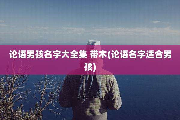 论语男孩名字大全集 带木(论语名字适合男孩)