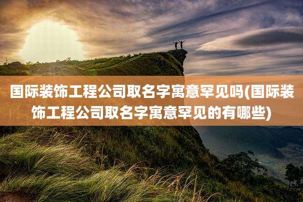 国际装饰工程公司取名字寓意罕见吗(国际装饰工程公司取名字寓意罕见的有哪些)