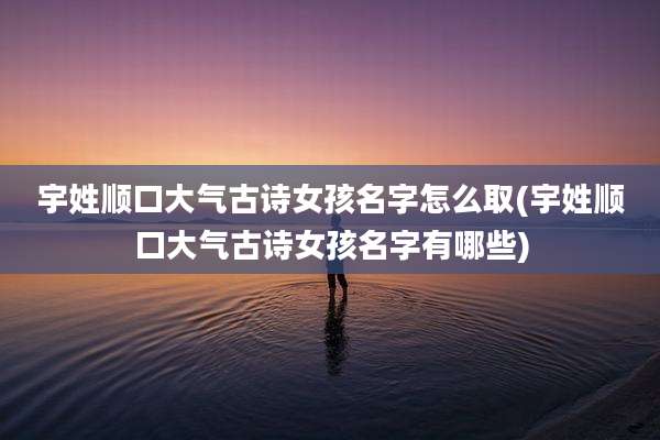 宇姓顺口大气古诗女孩名字怎么取(宇姓顺口大气古诗女孩名字有哪些)