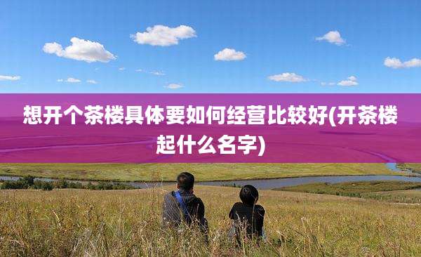 想开个茶楼具体要如何经营比较好(开茶楼起什么名字)