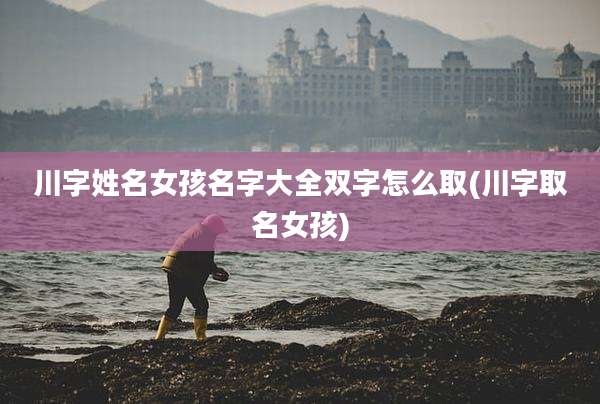 川字姓名女孩名字大全双字怎么取(川字取名女孩)