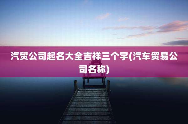汽贸公司起名大全吉祥三个字(汽车贸易公司名称)