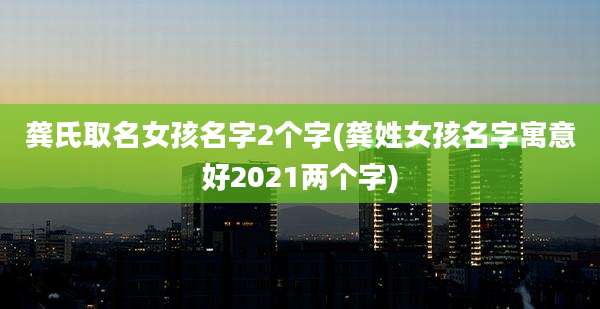 龚氏取名女孩名字2个字(龚姓女孩名字寓意好2021两个字)