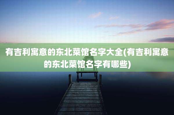 有吉利寓意的东北菜馆名字大全(有吉利寓意的东北菜馆名字有哪些)