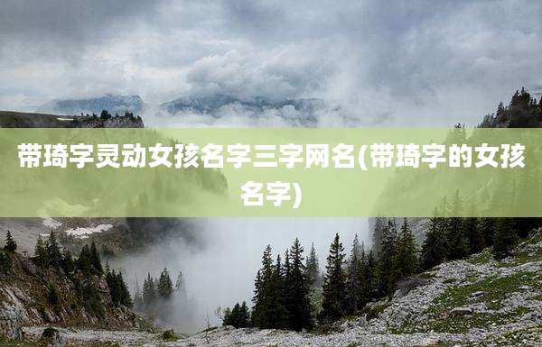 带琦字灵动女孩名字三字网名(带琦字的女孩名字)